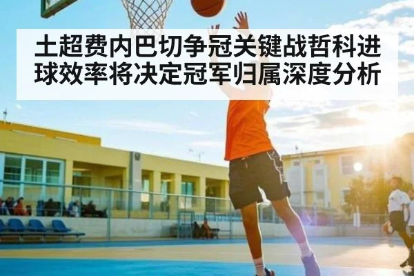 土超费内巴切争冠关键战哲科进球效率将决定冠军归属深度分析