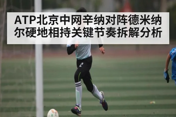 ATP北京中网辛纳对阵德米纳尔硬地相持关键节奏拆解分析