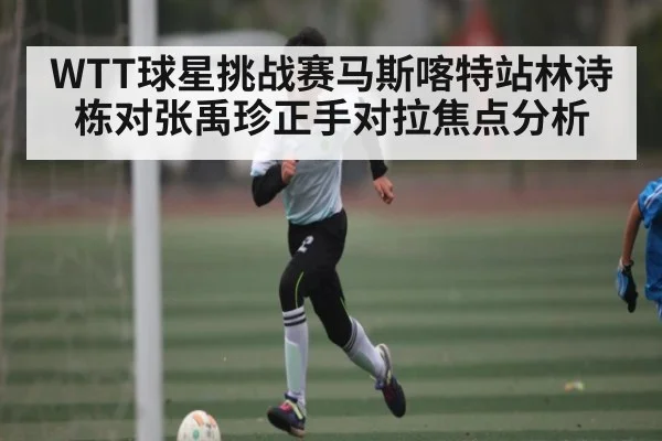 WTT球星挑战赛马斯喀特站林诗栋对张禹珍正手对拉焦点分析