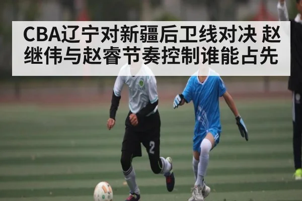 CBA辽宁对新疆后卫线对决 赵继伟与赵睿节奏控制谁能占先