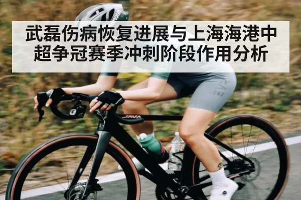 武磊伤病恢复进展与上海海港中超争冠赛季冲刺阶段作用分析
